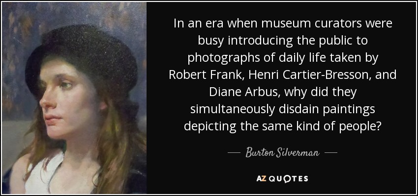 In an era when museum curators were busy introducing the public to photographs of daily life taken by Robert Frank, Henri Cartier-Bresson, and Diane Arbus, why did they simultaneously disdain paintings depicting the same kind of people? - Burton Silverman