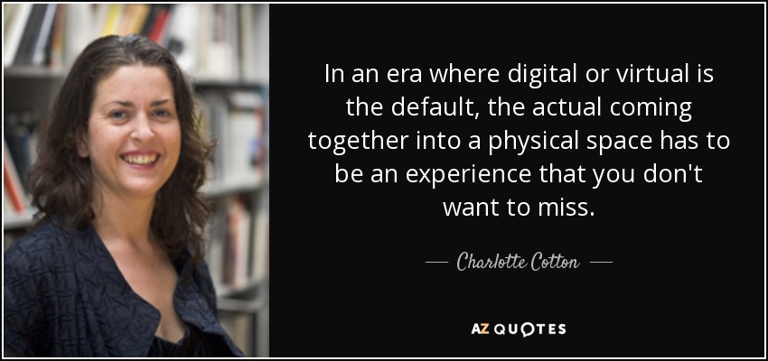 In an era where digital or virtual is the default, the actual coming together into a physical space has to be an experience that you don't want to miss. - Charlotte Cotton