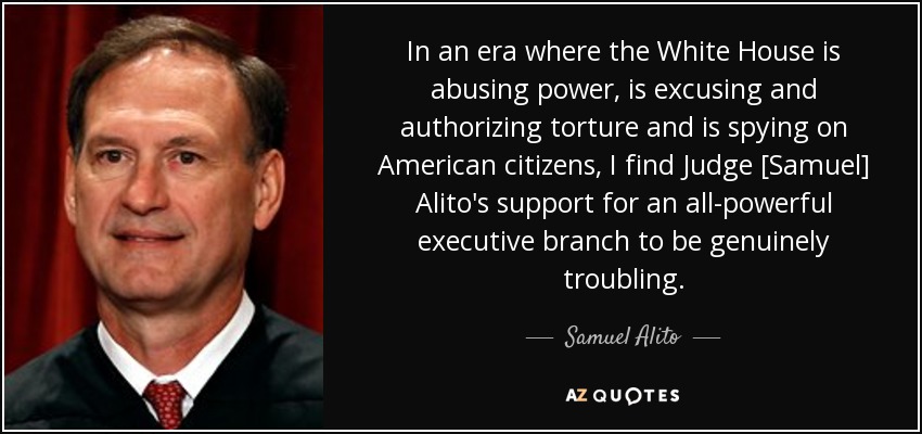 In an era where the White House is abusing power, is excusing and authorizing torture and is spying on American citizens, I find Judge [Samuel] Alito's support for an all-powerful executive branch to be genuinely troubling. - Samuel Alito
