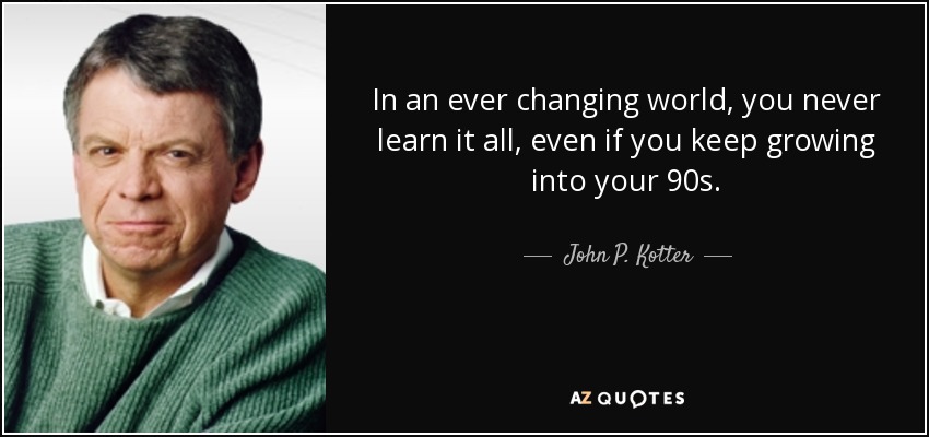 In an ever changing world, you never learn it all, even if you keep growing into your 90s. - John P. Kotter