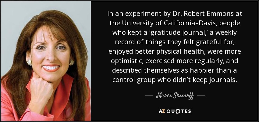 In an experiment by Dr. Robert Emmons at the University of California–Davis, people who kept a ‘gratitude journal,’ a weekly record of things they felt grateful for, enjoyed better physical health, were more optimistic, exercised more regularly, and described themselves as happier than a control group who didn’t keep journals. - Marci Shimoff