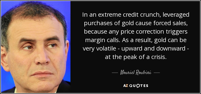 In an extreme credit crunch, leveraged purchases of gold cause forced sales, because any price correction triggers margin calls. As a result, gold can be very volatile - upward and downward - at the peak of a crisis. - Nouriel Roubini