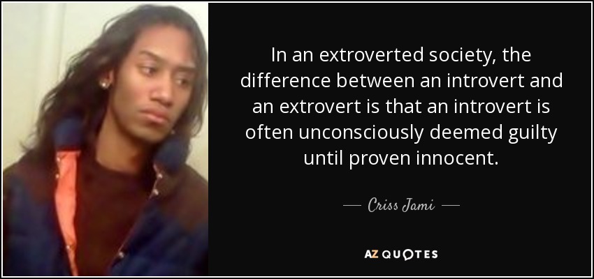 In an extroverted society, the difference between an introvert and an extrovert is that an introvert is often unconsciously deemed guilty until proven innocent. - Criss Jami