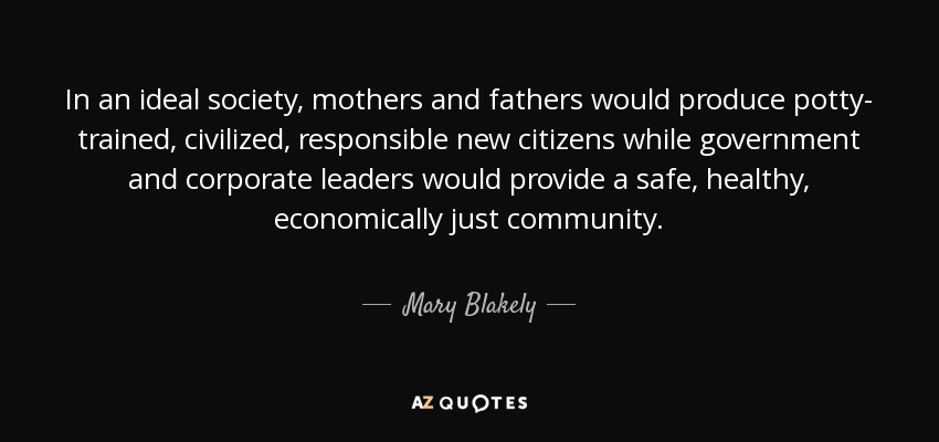 In an ideal society, mothers and fathers would produce potty- trained, civilized, responsible new citizens while government and corporate leaders would provide a safe, healthy, economically just community. - Mary Blakely