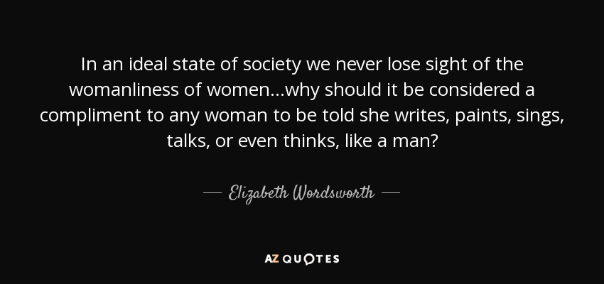 In an ideal state of society we never lose sight of the womanliness of women…why should it be considered a compliment to any woman to be told she writes, paints, sings, talks, or even thinks, like a man? - Elizabeth Wordsworth