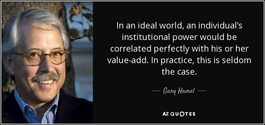 In an ideal world, an individual's institutional power would be correlated perfectly with his or her value-add. In practice, this is seldom the case. - Gary Hamel
