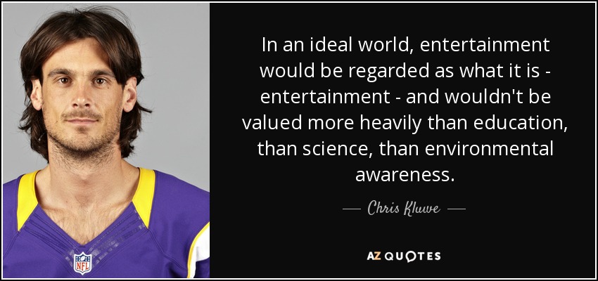 In an ideal world, entertainment would be regarded as what it is - entertainment - and wouldn't be valued more heavily than education, than science, than environmental awareness. - Chris Kluwe