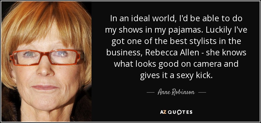 In an ideal world, I'd be able to do my shows in my pajamas. Luckily I've got one of the best stylists in the business, Rebecca Allen - she knows what looks good on camera and gives it a sexy kick. - Anne Robinson