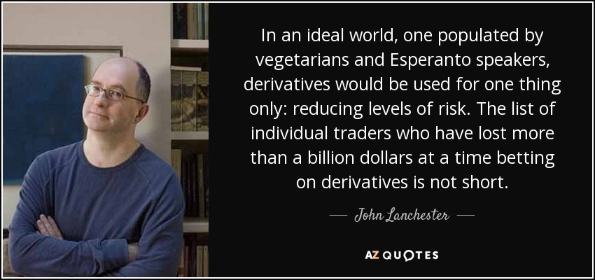 In an ideal world, one populated by vegetarians and Esperanto speakers, derivatives would be used for one thing only: reducing levels of risk. The list of individual traders who have lost more than a billion dollars at a time betting on derivatives is not short. - John Lanchester