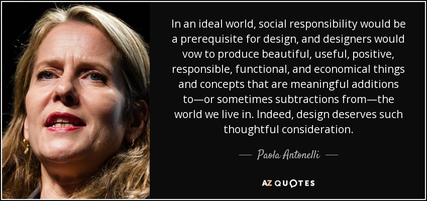 In an ideal world, social responsibility would be a prerequisite for design, and designers would vow to produce beautiful, useful, positive, responsible, functional, and economical things and concepts that are meaningful additions to—or sometimes subtractions from—the world we live in. Indeed, design deserves such thoughtful consideration. - Paola Antonelli