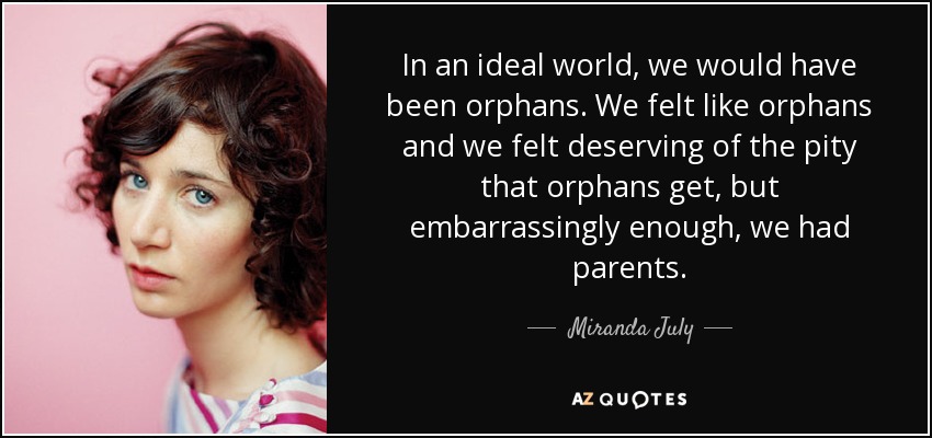 In an ideal world, we would have been orphans. We felt like orphans and we felt deserving of the pity that orphans get, but embarrassingly enough, we had parents. - Miranda July