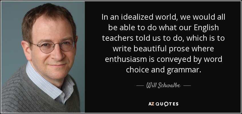 In an idealized world, we would all be able to do what our English teachers told us to do, which is to write beautiful prose where enthusiasm is conveyed by word choice and grammar. - Will Schwalbe