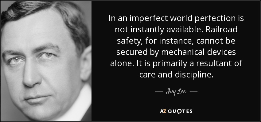 In an imperfect world perfection is not instantly available. Railroad safety, for instance, cannot be secured by mechanical devices alone. It is primarily a resultant of care and discipline. - Ivy Lee