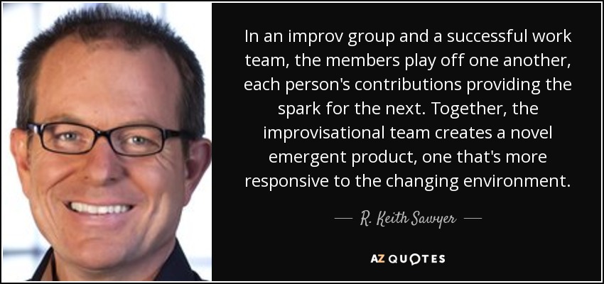 In an improv group and a successful work team, the members play off one another, each person's contributions providing the spark for the next. Together, the improvisational team creates a novel emergent product, one that's more responsive to the changing environment. - R. Keith Sawyer