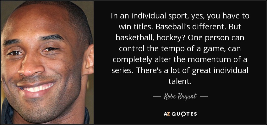 In an individual sport, yes, you have to win titles. Baseball's different. But basketball, hockey? One person can control the tempo of a game, can completely alter the momentum of a series. There's a lot of great individual talent. - Kobe Bryant