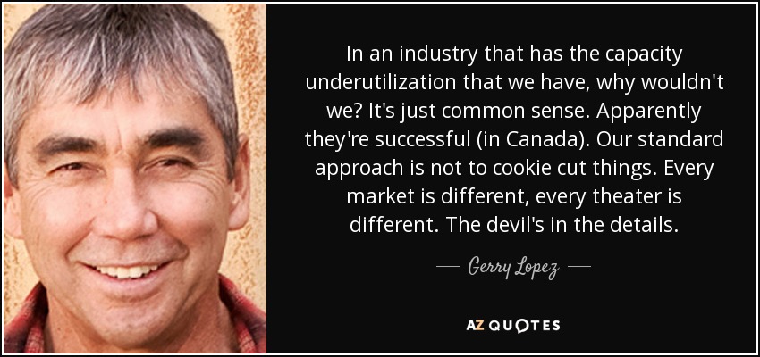 In an industry that has the capacity underutilization that we have, why wouldn't we? It's just common sense. Apparently they're successful (in Canada). Our standard approach is not to cookie cut things. Every market is different, every theater is different. The devil's in the details. - Gerry Lopez
