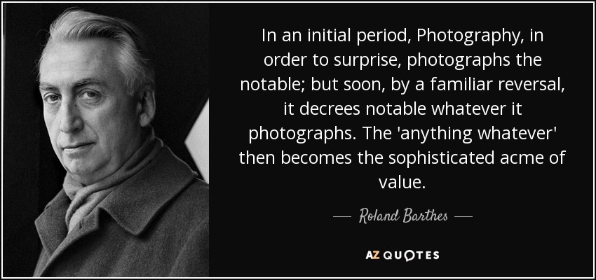 In an initial period, Photography, in order to surprise, photographs the notable; but soon, by a familiar reversal, it decrees notable whatever it photographs. The 'anything whatever' then becomes the sophisticated acme of value. - Roland Barthes