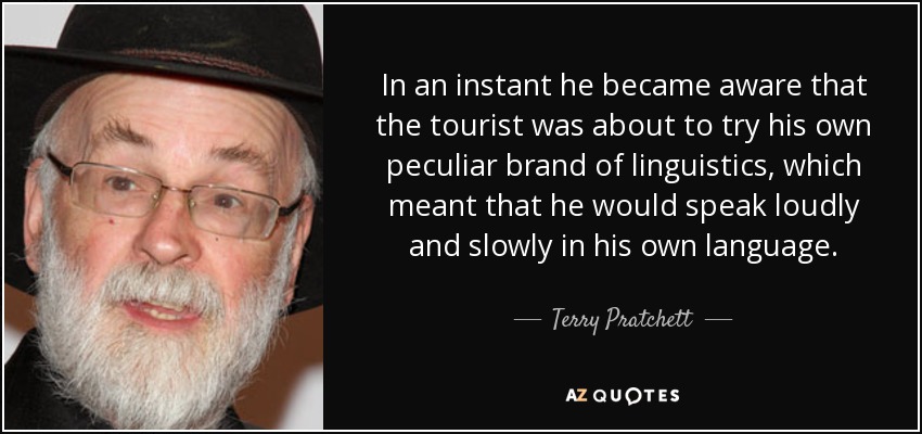 In an instant he became aware that the tourist was about to try his own peculiar brand of linguistics, which meant that he would speak loudly and slowly in his own language. - Terry Pratchett