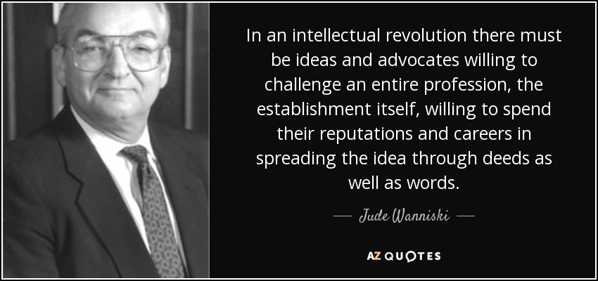 In an intellectual revolution there must be ideas and advocates willing to challenge an entire profession, the establishment itself, willing to spend their reputations and careers in spreading the idea through deeds as well as words. - Jude Wanniski