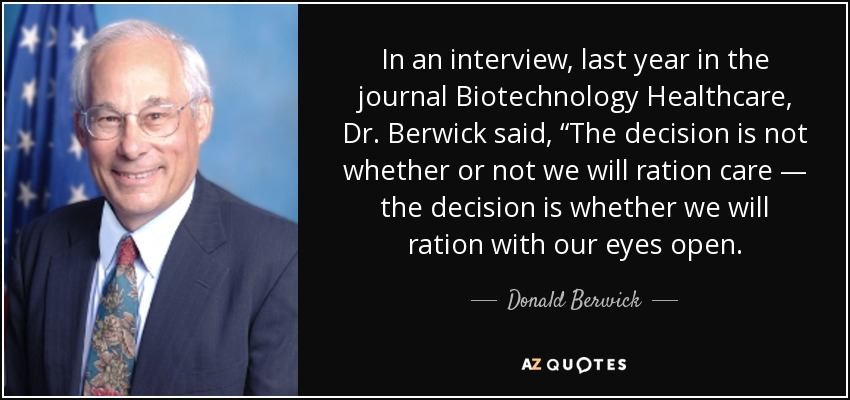 In an interview, last year in the journal Biotechnology Healthcare, Dr. Berwick said, “The decision is not whether or not we will ration care — the decision is whether we will ration with our eyes open. - Donald Berwick