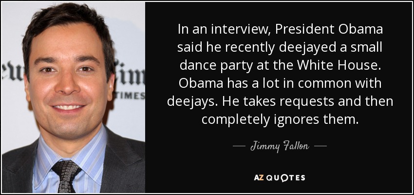 In an interview, President Obama said he recently deejayed a small dance party at the White House. Obama has a lot in common with deejays. He takes requests and then completely ignores them. - Jimmy Fallon