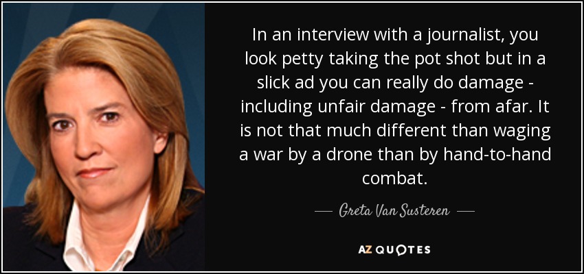 In an interview with a journalist, you look petty taking the pot shot but in a slick ad you can really do damage - including unfair damage - from afar. It is not that much different than waging a war by a drone than by hand-to-hand combat. - Greta Van Susteren