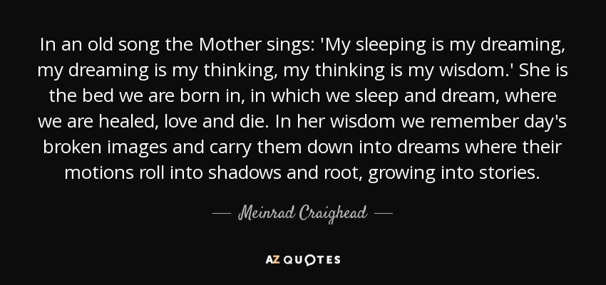 In an old song the Mother sings: 'My sleeping is my dreaming, my dreaming is my thinking, my thinking is my wisdom.' She is the bed we are born in, in which we sleep and dream, where we are healed, love and die. In her wisdom we remember day's broken images and carry them down into dreams where their motions roll into shadows and root, growing into stories. - Meinrad Craighead