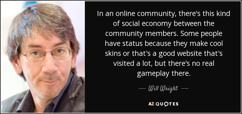 In an online community, there's this kind of social economy between the community members. Some people have status because they make cool skins or that's a good website that's visited a lot, but there's no real gameplay there. - Will Wright