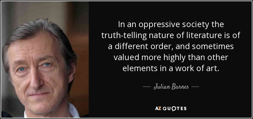 In an oppressive society the truth-telling nature of literature is of a different order, and sometimes valued more highly than other elements in a work of art. - Julian Barnes