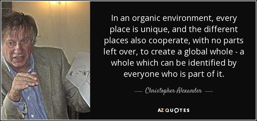 In an organic environment, every place is unique, and the different places also cooperate, with no parts left over, to create a global whole - a whole which can be identified by everyone who is part of it. - Christopher Alexander