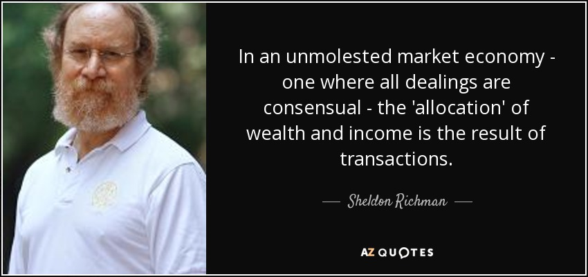 In an unmolested market economy - one where all dealings are consensual - the 'allocation' of wealth and income is the result of transactions. - Sheldon Richman