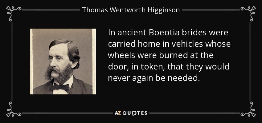 In ancient Boeotia brides were carried home in vehicles whose wheels were burned at the door, in token, that they would never again be needed. - Thomas Wentworth Higginson