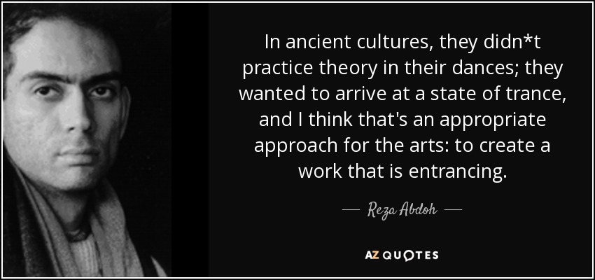 In ancient cultures, they didn*t practice theory in their dances; they wanted to arrive at a state of trance, and I think that's an appropriate approach for the arts: to create a work that is entrancing. - Reza Abdoh