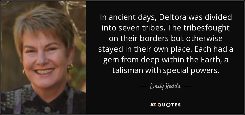 In ancient days, Deltora was divided into seven tribes. The tribesfought on their borders but otherwise stayed in their own place. Each had a gem from deep within the Earth, a talisman with special powers. - Emily Rodda