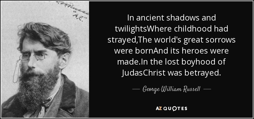 In ancient shadows and twilightsWhere childhood had strayed,The world's great sorrows were bornAnd its heroes were made.In the lost boyhood of JudasChrist was betrayed. - George William Russell