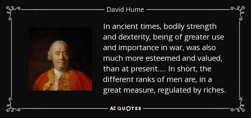 In ancient times, bodily strength and dexterity, being of greater use and importance in war, was also much more esteemed and valued, than at present. ... In short, the different ranks of men are, in a great measure, regulated by riches. - David Hume