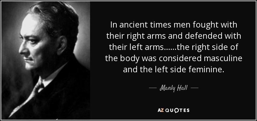 In ancient times men fought with their right arms and defended with their left arms... ...the right side of the body was considered masculine and the left side feminine. - Manly Hall