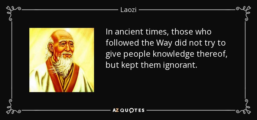 In ancient times, those who followed the Way did not try to give people knowledge thereof, but kept them ignorant. - Laozi