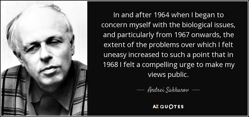 In and after 1964 when I began to concern myself with the biological issues, and particularly from 1967 onwards, the extent of the problems over which I felt uneasy increased to such a point that in 1968 I felt a compelling urge to make my views public. - Andrei Sakharov