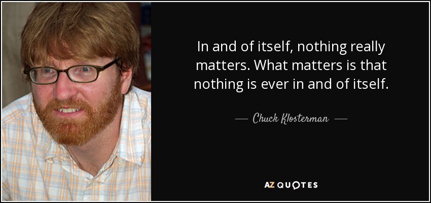 In and of itself, nothing really matters. What matters is that nothing is ever in and of itself. - Chuck Klosterman