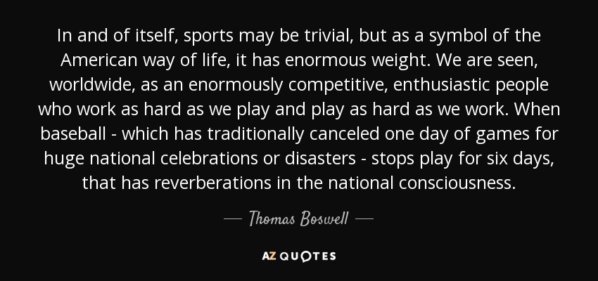 In and of itself, sports may be trivial, but as a symbol of the American way of life, it has enormous weight. We are seen, worldwide, as an enormously competitive, enthusiastic people who work as hard as we play and play as hard as we work. When baseball - which has traditionally canceled one day of games for huge national celebrations or disasters - stops play for six days, that has reverberations in the national consciousness. - Thomas Boswell