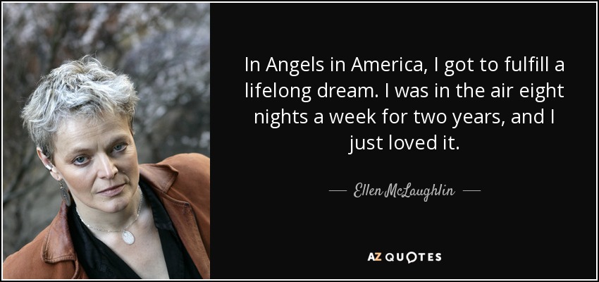 In Angels in America, I got to fulfill a lifelong dream. I was in the air eight nights a week for two years, and I just loved it. - Ellen McLaughlin