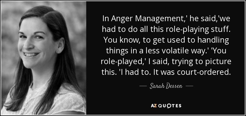 In Anger Management,' he said,'we had to do all this role-playing stuff. You know, to get used to handling things in a less volatile way.' 'You role-played,' I said, trying to picture this. 'I had to. It was court-ordered. - Sarah Dessen
