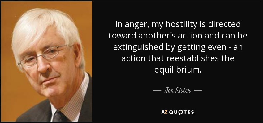 In anger, my hostility is directed toward another's action and can be extinguished by getting even - an action that reestablishes the equilibrium. - Jon Elster