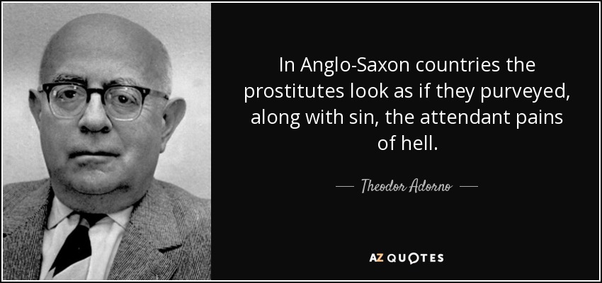 In Anglo-Saxon countries the prostitutes look as if they purveyed, along with sin, the attendant pains of hell. - Theodor Adorno