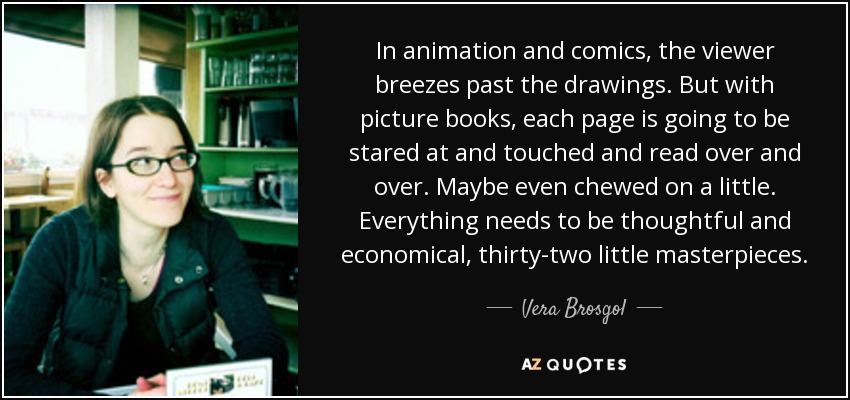 In animation and comics, the viewer breezes past the drawings. But with picture books, each page is going to be stared at and touched and read over and over. Maybe even chewed on a little. Everything needs to be thoughtful and economical, thirty-two little masterpieces. - Vera Brosgol
