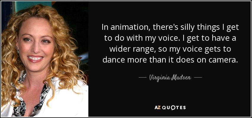 In animation, there's silly things I get to do with my voice. I get to have a wider range, so my voice gets to dance more than it does on camera. - Virginia Madsen
