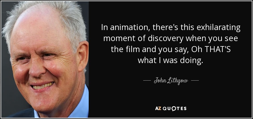 In animation, there's this exhilarating moment of discovery when you see the film and you say, Oh THAT'S what I was doing. - John Lithgow