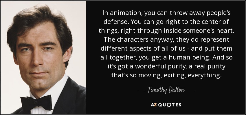 In animation, you can throw away people's defense. You can go right to the center of things, right through inside someone's heart. The characters anyway, they do represent different aspects of all of us - and put them all together, you get a human being. And so it's got a wonderful purity, a real purity that's so moving, exiting, everything. - Timothy Dalton