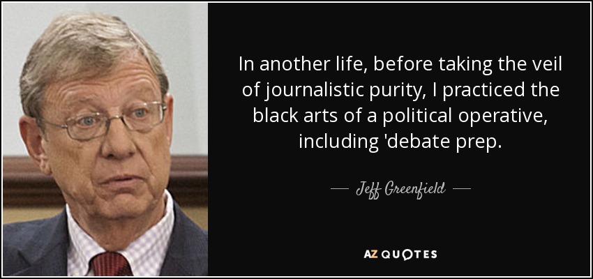In another life, before taking the veil of journalistic purity, I practiced the black arts of a political operative, including 'debate prep. - Jeff Greenfield
